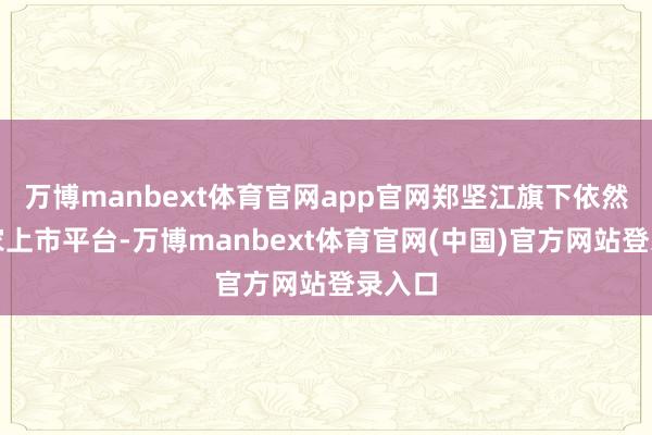 万博manbext体育官网app官网郑坚江旗下依然有三家上市平台-万博manbext体育官网(中国)官方网站登录入口