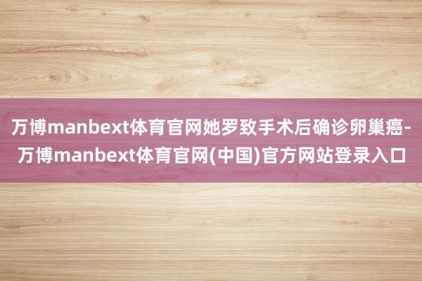 万博manbext体育官网她罗致手术后确诊卵巢癌-万博manbext体育官网(中国)官方网站登录入口