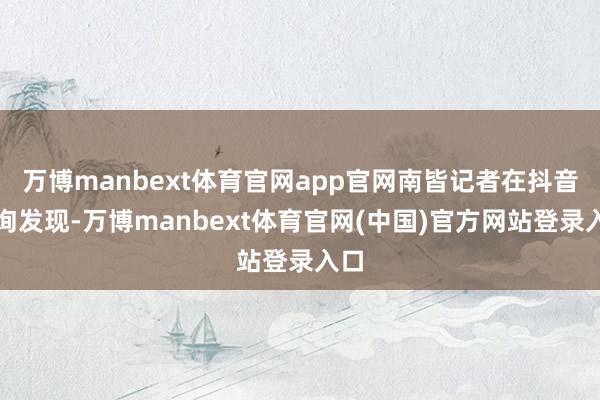 万博manbext体育官网app官网南皆记者在抖音查询发现-万博manbext体育官网(中国)官方网站登录入口