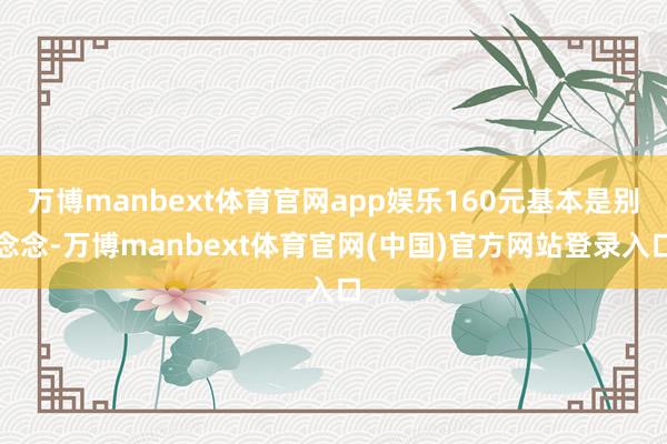 万博manbext体育官网app娱乐160元基本是别念念-万博manbext体育官网(中国)官方网站登录入口