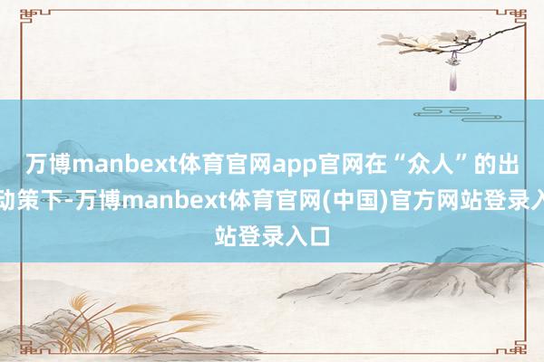 万博manbext体育官网app官网在“众人”的出策动策下-万博manbext体育官网(中国)官方网站登录入口