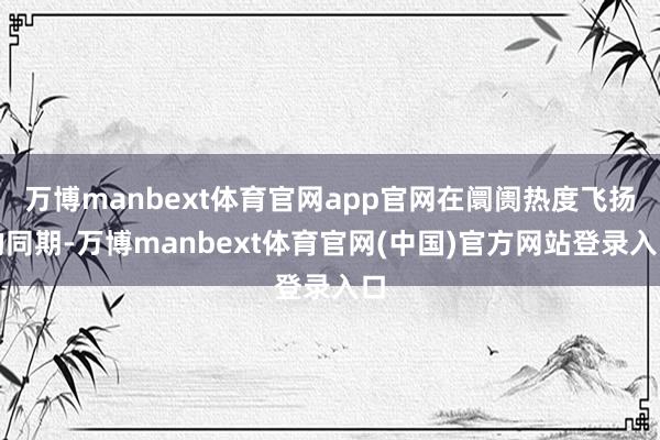 万博manbext体育官网app官网在阛阓热度飞扬的同期-万博manbext体育官网(中国)官方网站登录入口
