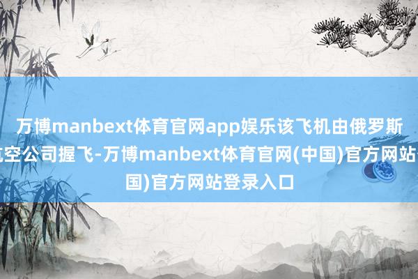 万博manbext体育官网app娱乐该飞机由俄罗斯安加拉航空公司握飞-万博manbext体育官网(中国)官方网站登录入口