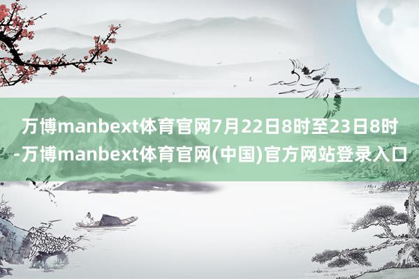 万博manbext体育官网7月22日8时至23日8时-万博manbext体育官网(中国)官方网站登录入口