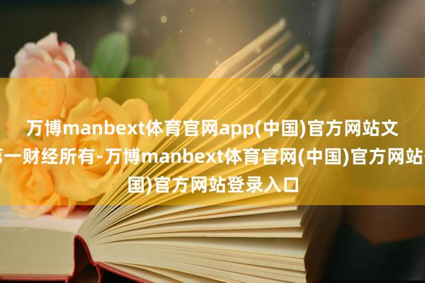 万博manbext体育官网app(中国)官方网站文章权归第一财经所有-万博manbext体育官网(中国)官方网站登录入口
