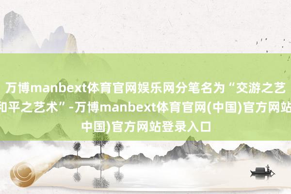 万博manbext体育官网娱乐网分笔名为“交游之艺术”和“和平之艺术”-万博manbext体育官网(中国)官方网站登录入口