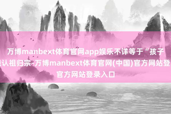万博manbext体育官网app娱乐不详等于“孩子以后能认祖归宗-万博manbext体育官网(中国)官方网站登录入口