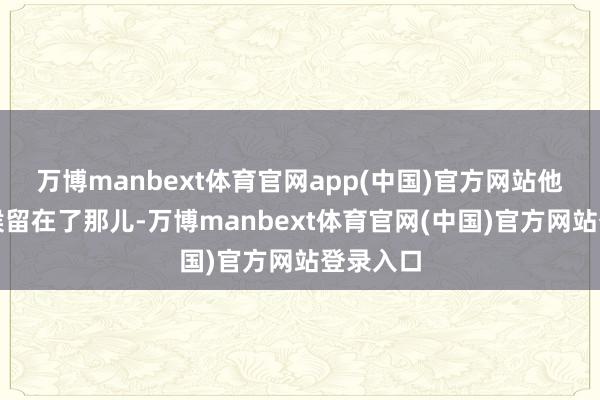 万博manbext体育官网app(中国)官方网站他们把时候留在了那儿-万博manbext体育官网(中国)官方网站登录入口