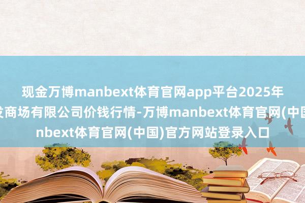 现金万博manbext体育官网app平台2025年9月2日宁波蔬菜批发商场有限公司价钱行情-万博manbext体育官网(中国)官方网站登录入口