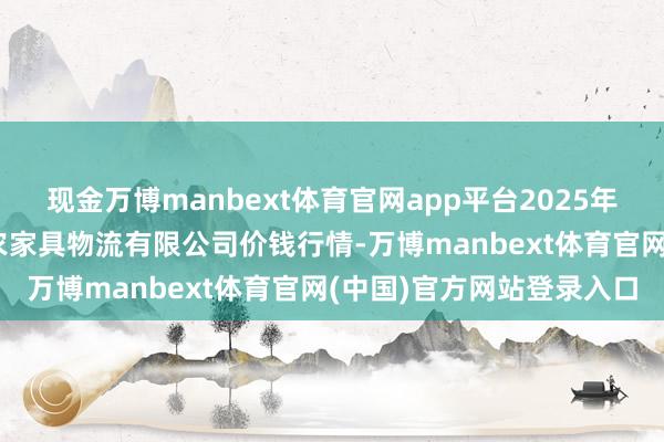 现金万博manbext体育官网app平台2025年9月2日宁夏海吉星海外农家具物流有限公司价钱行情-万博manbext体育官网(中国)官方网站登录入口