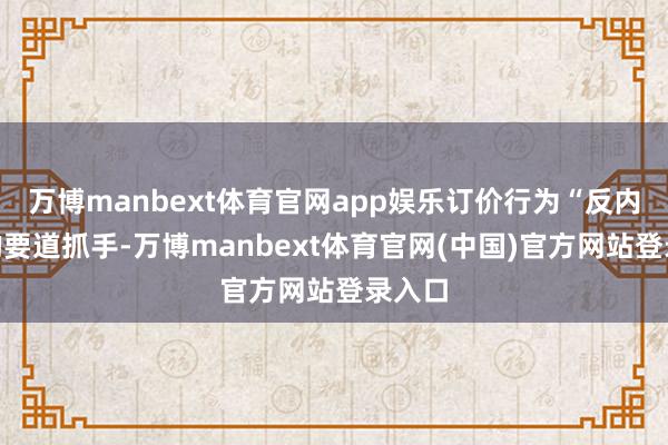 万博manbext体育官网app娱乐订价行为“反内卷”的要道抓手-万博manbext体育官网(中国)官方网站登录入口