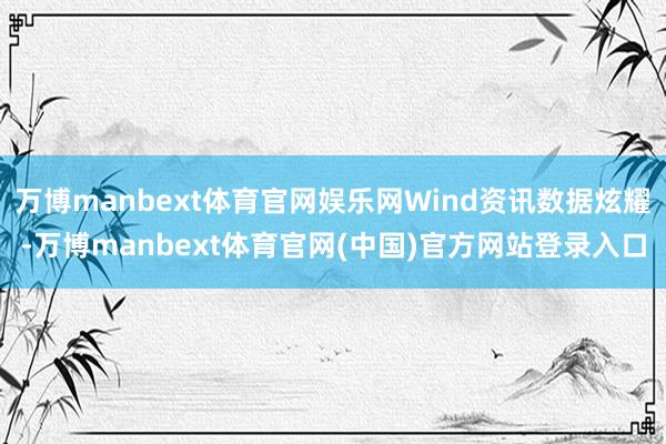 万博manbext体育官网娱乐网Wind资讯数据炫耀-万博manbext体育官网(中国)官方网站登录入口