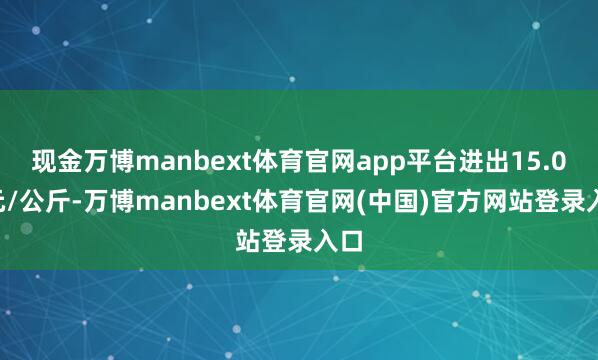 现金万博manbext体育官网app平台进出15.00元/公斤-万博manbext体育官网(中国)官方网站登录入口