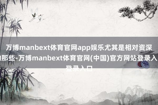 万博manbext体育官网app娱乐尤其是相对资深的那些-万博manbext体育官网(中国)官方网站登录入口