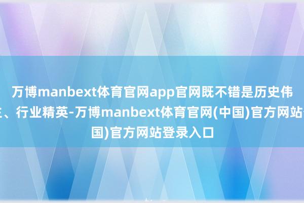 万博manbext体育官网app官网既不错是历史伟东说念主、行业精英-万博manbext体育官网(中国)官方网站登录入口