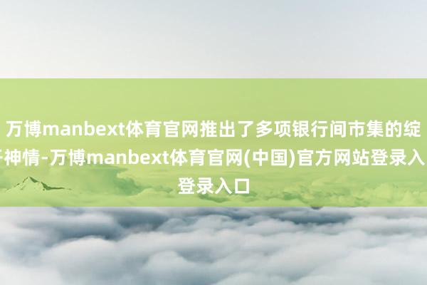 万博manbext体育官网推出了多项银行间市集的绽开神情-万博manbext体育官网(中国)官方网站登录入口