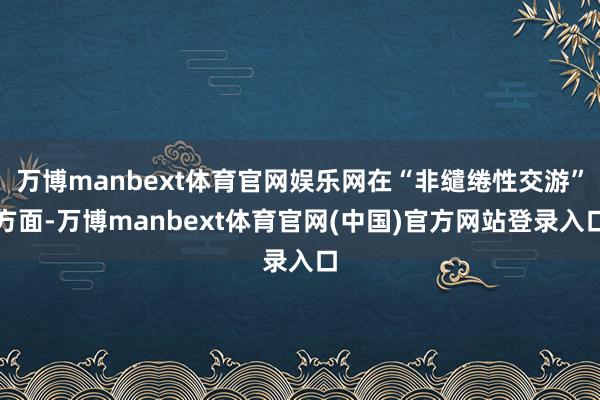 万博manbext体育官网娱乐网在“非缱绻性交游”方面-万博manbext体育官网(中国)官方网站登录入口