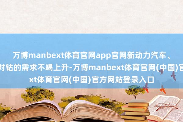 万博manbext体育官网app官网新动力汽车、铺张电子等行业对钴的需求不竭上升-万博manbext体育官网(中国)官方网站登录入口