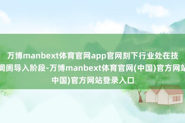 万博manbext体育官网app官网刻下行业处在技巧栽培与阛阓导入阶段-万博manbext体育官网(中国)官方网站登录入口