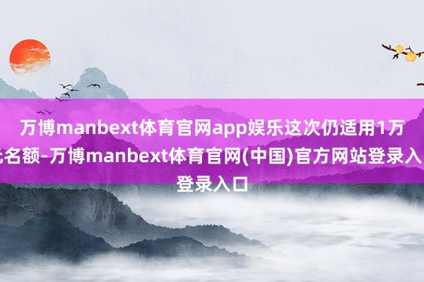万博manbext体育官网app娱乐这次仍适用1万元名额-万博manbext体育官网(中国)官方网站登录入口