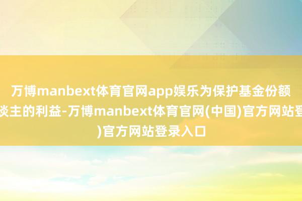 万博manbext体育官网app娱乐为保护基金份额握有东谈主的利益-万博manbext体育官网(中国)官方网站登录入口