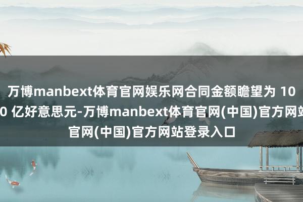 万博manbext体育官网娱乐网合同金额瞻望为 100 亿至 300 亿好意思元-万博manbext体育官网(中国)官方网站登录入口
