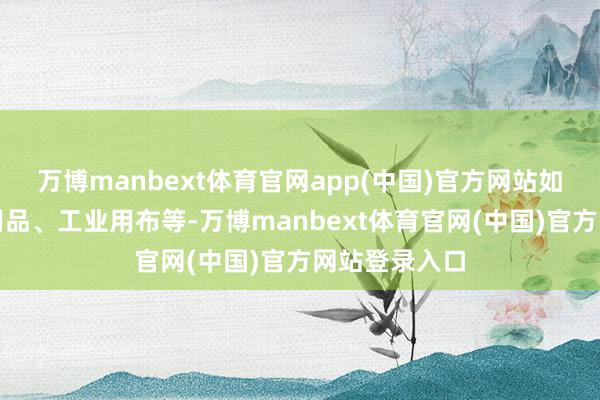 万博manbext体育官网app(中国)官方网站如服装、床上用品、工业用布等-万博manbext体育官网(中国)官方网站登录入口