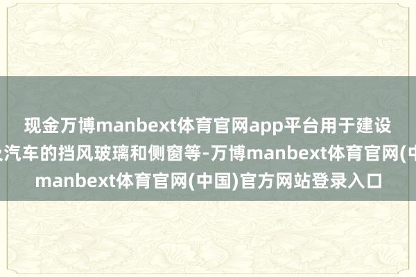 现金万博manbext体育官网app平台用于建设的窗户、门、幕墙以及汽车的挡风玻璃和侧窗等-万博manbext体育官网(中国)官方网站登录入口