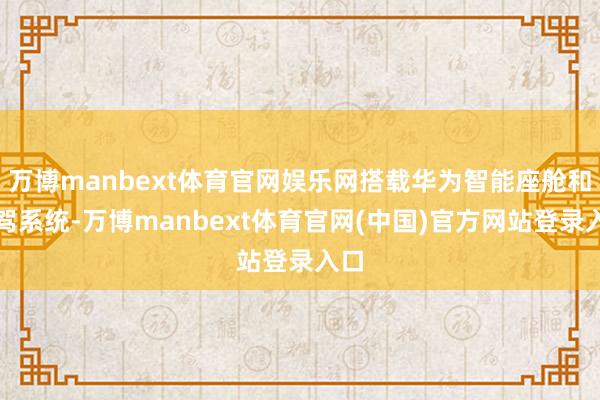 万博manbext体育官网娱乐网搭载华为智能座舱和智驾系统-万博manbext体育官网(中国)官方网站登录入口