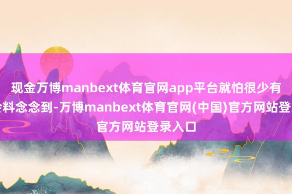 现金万博manbext体育官网app平台就怕很少有群众会料念念到-万博manbext体育官网(中国)官方网站登录入口