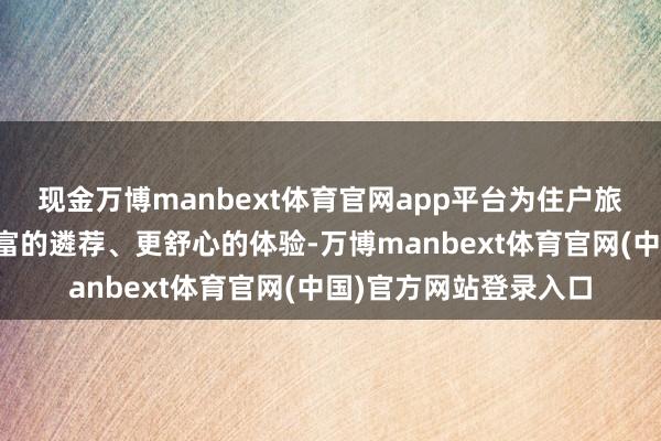 现金万博manbext体育官网app平台为住户旅客假期出游提供更丰富的遴荐、更舒心的体验-万博manbext体育官网(中国)官方网站登录入口