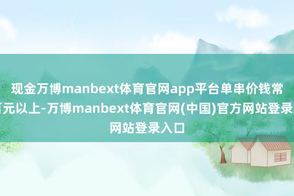 现金万博manbext体育官网app平台单串价钱常在百元以上-万博manbext体育官网(中国)官方网站登录入口
