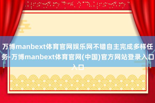 万博manbext体育官网娱乐网不错自主完成多样任务-万博manbext体育官网(中国)官方网站登录入口