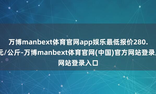 万博manbext体育官网app娱乐最低报价280.00元/公斤-万博manbext体育官网(中国)官方网站登录入口