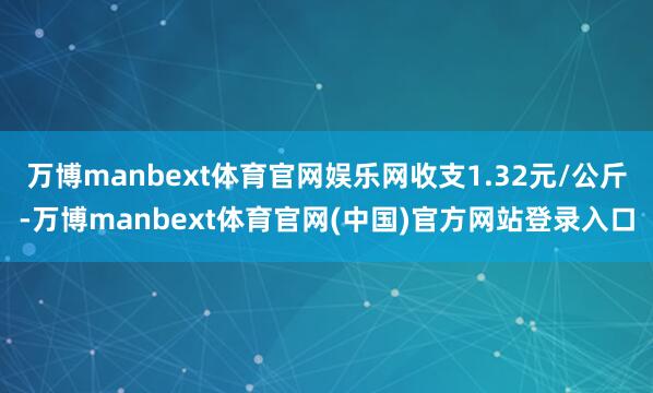 万博manbext体育官网娱乐网收支1.32元/公斤-万博manbext体育官网(中国)官方网站登录入口