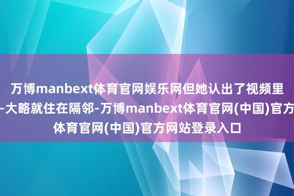 万博manbext体育官网娱乐网但她认出了视频里阿谁东谈主——大略就住在隔邻-万博manbext体育官网(中国)官方网站登录入口