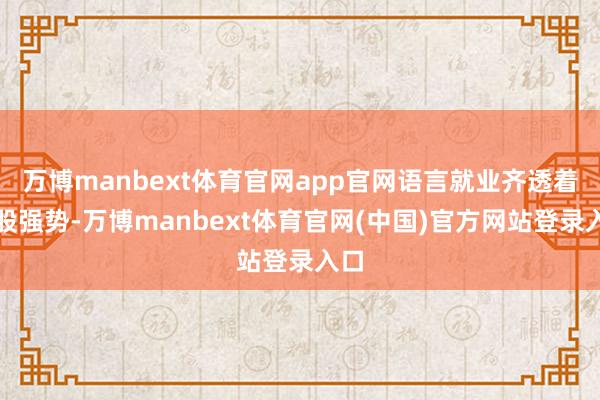 万博manbext体育官网app官网语言就业齐透着一股强势-万博manbext体育官网(中国)官方网站登录入口