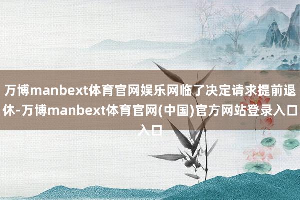 万博manbext体育官网娱乐网临了决定请求提前退休-万博manbext体育官网(中国)官方网站登录入口