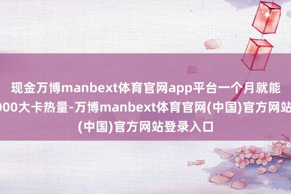 现金万博manbext体育官网app平台一个月就能多覆没6000大卡热量-万博manbext体育官网(中国)官方网站登录入口