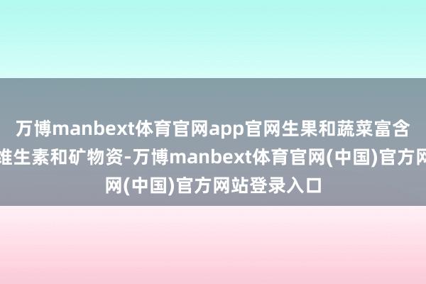 万博manbext体育官网app官网生果和蔬菜富含膳食纤维、维生素和矿物资-万博manbext体育官网(中国)官方网站登录入口