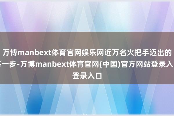 万博manbext体育官网娱乐网近万名火把手迈出的每一步-万博manbext体育官网(中国)官方网站登录入口