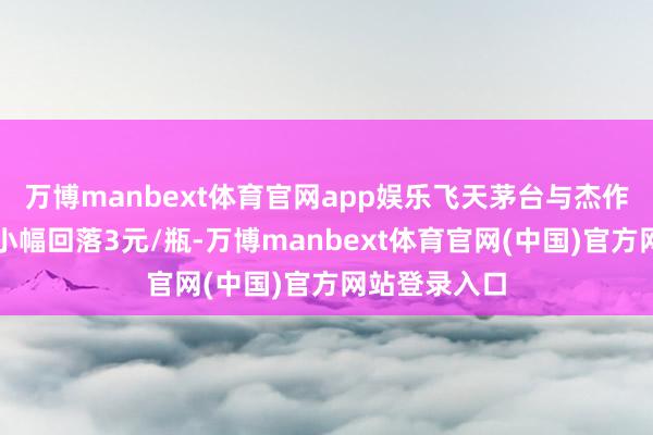 万博manbext体育官网app娱乐飞天茅台与杰作茅台价钱均小幅回落3元/瓶-万博manbext体育官网(中国)官方网站登录入口