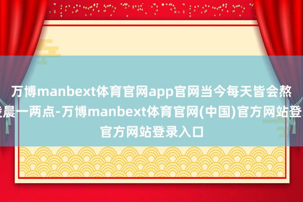 万博manbext体育官网app官网当今每天皆会熬夜到凌晨一两点-万博manbext体育官网(中国)官方网站登录入口