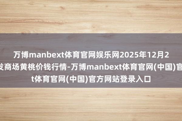 万博manbext体育官网娱乐网2025年12月25日寰宇主要批发商场黄桃价钱行情-万博manbext体育官网(中国)官方网站登录入口