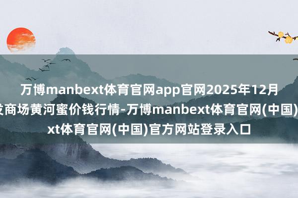 万博manbext体育官网app官网2025年12月25日宇宙主要批发商场黄河蜜价钱行情-万博manbext体育官网(中国)官方网站登录入口
