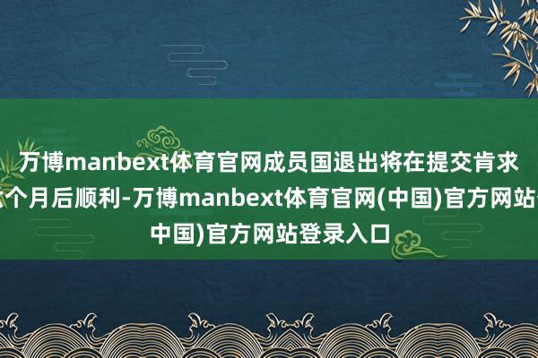 万博manbext体育官网成员国退出将在提交肯求文献的六个月后顺利-万博manbext体育官网(中国)官方网站登录入口