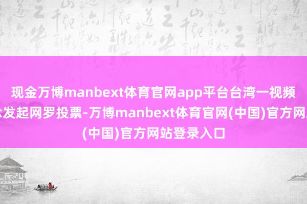 现金万博manbext体育官网app平台台湾一视频平台频说念发起网罗投票-万博manbext体育官网(中国)官方网站登录入口