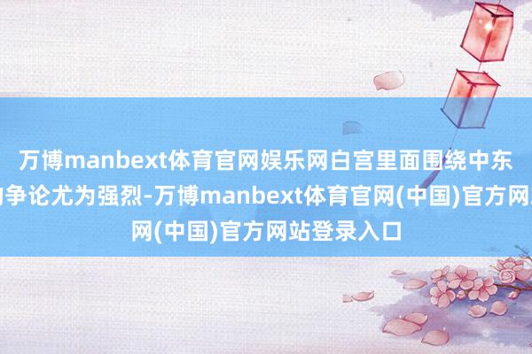 万博manbext体育官网娱乐网白宫里面围绕中东军事部署的争论尤为强烈-万博manbext体育官网(中国)官方网站登录入口