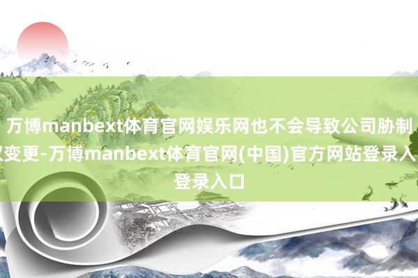 万博manbext体育官网娱乐网也不会导致公司胁制权变更-万博manbext体育官网(中国)官方网站登录入口