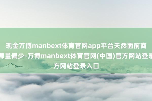 现金万博manbext体育官网app平台天然面前商场资源量偏少-万博manbext体育官网(中国)官方网站登录入口